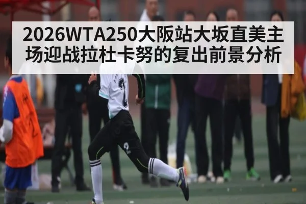 2026WTA250大阪站大坂直美主场迎战拉杜卡努的复出前景分析